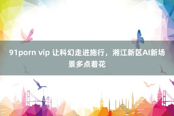 91porn vip 让科幻走进施行,湘江新区AI新场景多点着花