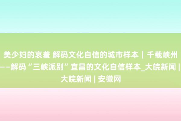 美少妇的哀羞 解码文化自信的城市样本｜千载峡州大城浮——解码“三峡派别”宜昌的文化自信样本_大皖新闻 | 安徽网