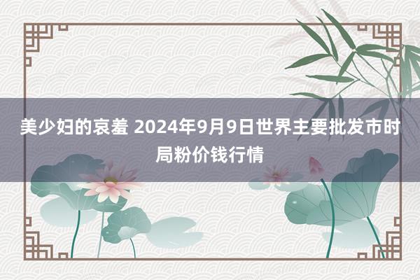 美少妇的哀羞 2024年9月9日世界主要批发市时局粉价钱行情