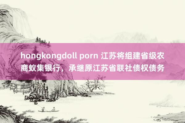 hongkongdoll porn 江苏将组建省级农商蚁集银行，承继原江苏省联社债权债务