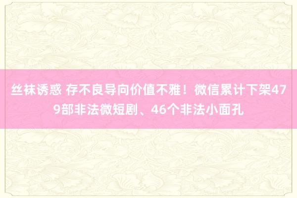 丝袜诱惑 存不良导向价值不雅！微信累计下架479部非法微短剧、46个非法小面孔