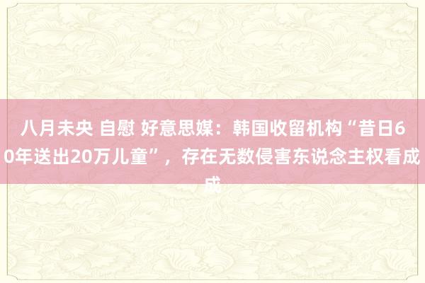 八月未央 自慰 好意思媒：韩国收留机构“昔日60年送出20万儿童”，存在无数侵害东说念主权看成
