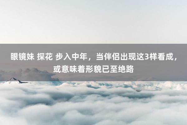 眼镜妹 探花 步入中年，当伴侣出现这3样看成，或意味着形貌已至绝路