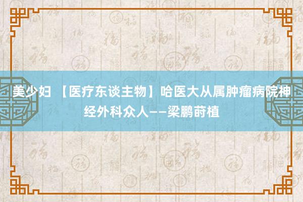 美少妇 【医疗东谈主物】哈医大从属肿瘤病院神经外科众人——梁鹏莳植