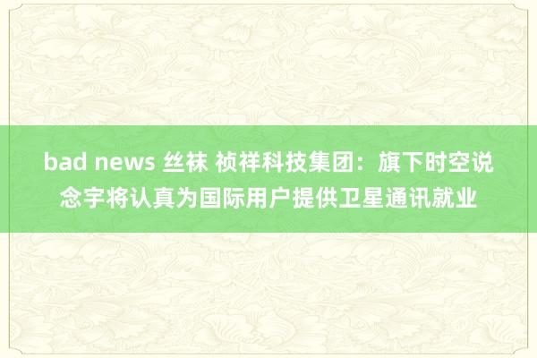 bad news 丝袜 祯祥科技集团：旗下时空说念宇将认真为国际用户提供卫星通讯就业