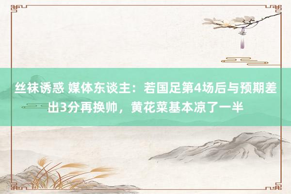 丝袜诱惑 媒体东谈主：若国足第4场后与预期差出3分再换帅，黄花菜基本凉了一半