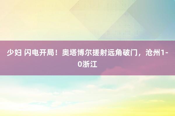 少妇 闪电开局！奥塔博尔搓射远角破门，沧州1-0浙江
