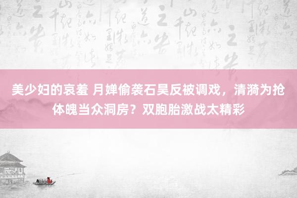 美少妇的哀羞 月婵偷袭石昊反被调戏，清漪为抢体魄当众洞房？双胞胎激战太精彩