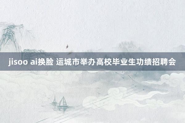 jisoo ai换脸 运城市举办高校毕业生功绩招聘会