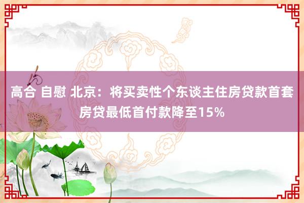 高合 自慰 北京：将买卖性个东谈主住房贷款首套房贷最低首付款降至15%