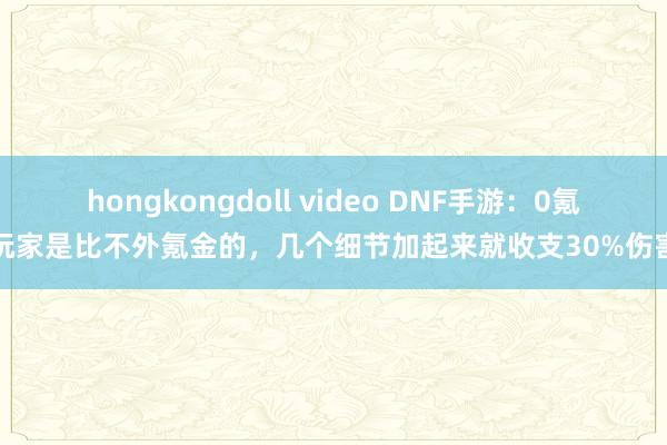 hongkongdoll video DNF手游：0氪玩家是比不外氪金的，几个细节加起来就收支30%伤害