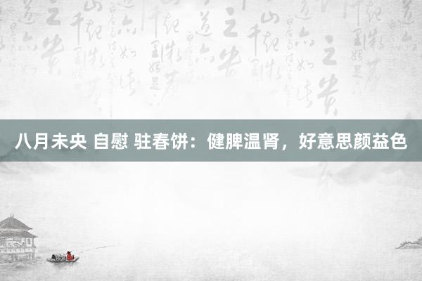 八月未央 自慰 驻春饼：健脾温肾，好意思颜益色
