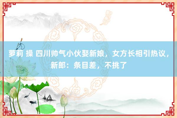 萝莉 操 四川帅气小伙娶新娘，女方长相引热议，新郎：条目差，不挑了