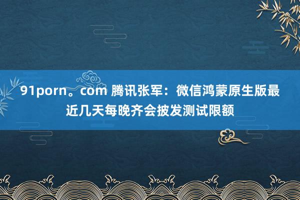 91porn。com 腾讯张军：微信鸿蒙原生版最近几天每晚齐会披发测试限额