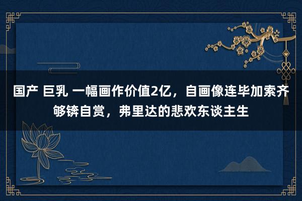 国产 巨乳 一幅画作价值2亿，自画像连毕加索齐够锛自赏，弗里达的悲欢东谈主生