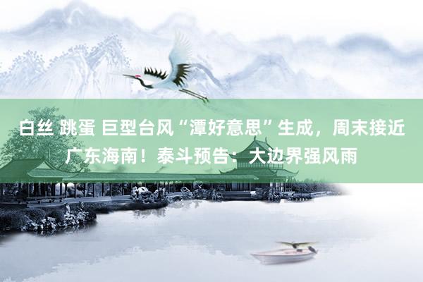白丝 跳蛋 巨型台风“潭好意思”生成，周末接近广东海南！泰斗预告：大边界强风雨