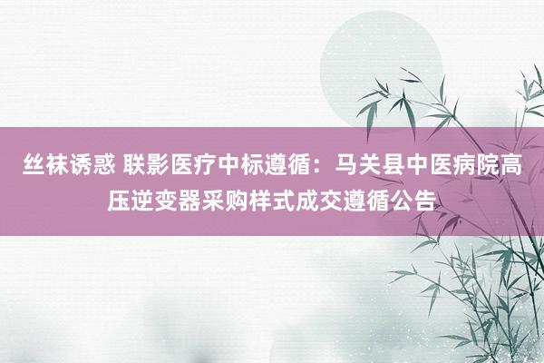 丝袜诱惑 联影医疗中标遵循：马关县中医病院高压逆变器采购样式成交遵循公告