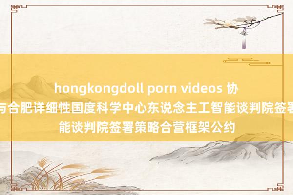 hongkongdoll porn videos 协创数据最新公告：与合肥详细性国度科学中心东说念主工智能谈判院签署策略合营框架公约