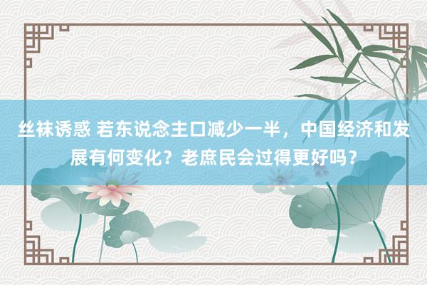 丝袜诱惑 若东说念主口减少一半，中国经济和发展有何变化？老庶民会过得更好吗？