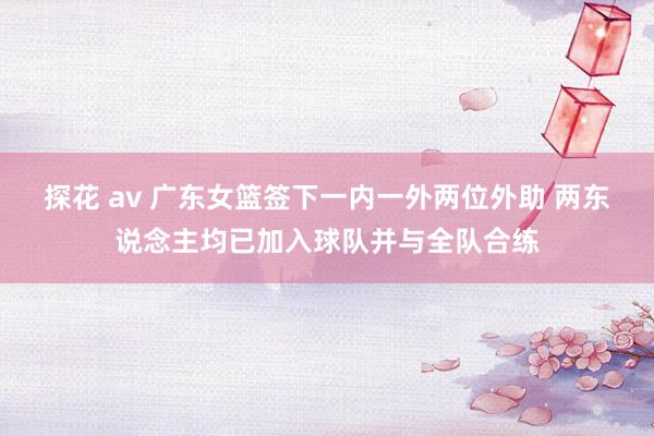 探花 av 广东女篮签下一内一外两位外助 两东说念主均已加入球队并与全队合练