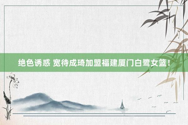 绝色诱惑 宽待成琦加盟福建厦门白鹭女篮！