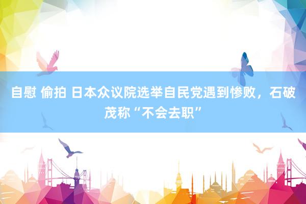 自慰 偷拍 日本众议院选举自民党遇到惨败，石破茂称“不会去职”