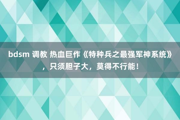 bdsm 调教 热血巨作《特种兵之最强军神系统》，只须胆子大，莫得不行能！