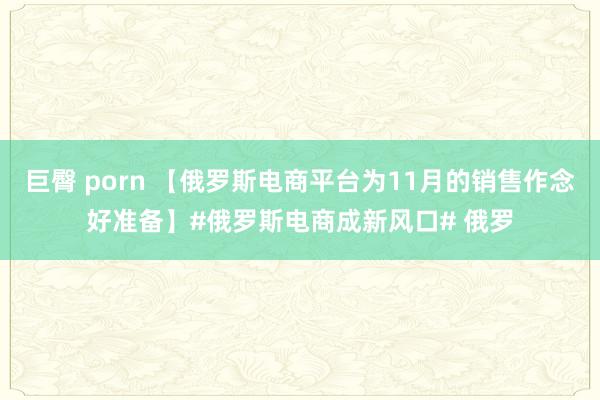 巨臀 porn 【俄罗斯电商平台为11月的销售作念好准备】#俄罗斯电商成新风口# 俄罗