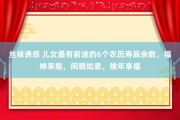 丝袜诱惑 儿女最有前途的6个农历寿辰余数，福神来临，闲暇如意，晚年享福