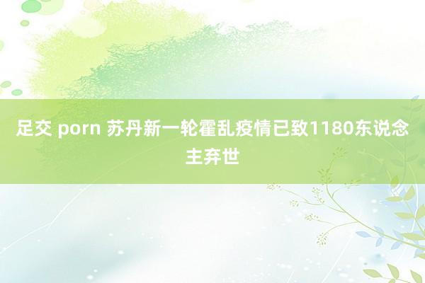 足交 porn 苏丹新一轮霍乱疫情已致1180东说念主弃世