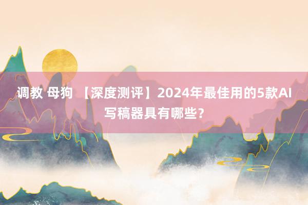调教 母狗 【深度测评】2024年最佳用的5款AI写稿器具有哪些？