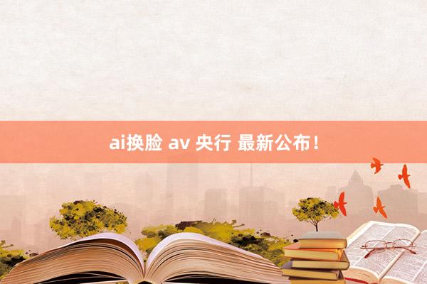 ai换脸 av 央行 最新公布！