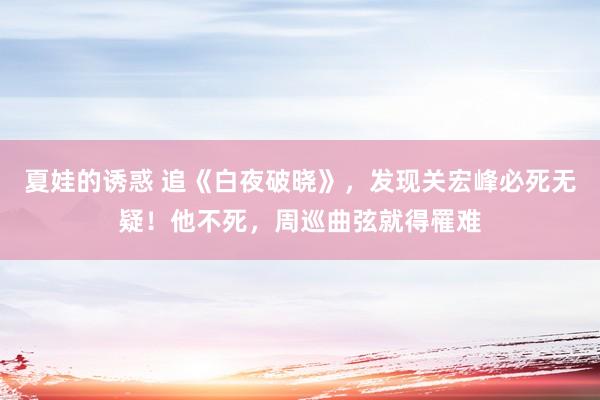 夏娃的诱惑 追《白夜破晓》，发现关宏峰必死无疑！他不死，周巡曲弦就得罹难
