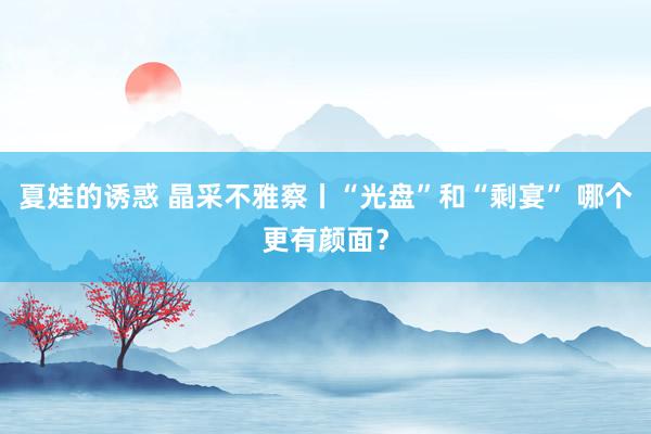 夏娃的诱惑 晶采不雅察丨“光盘”和“剩宴” 哪个更有颜面？