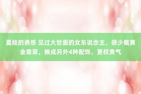 夏娃的诱惑 见过大世面的女东说念主，很少戴黄金翡翠，换成另外4种配饰，更权贵气