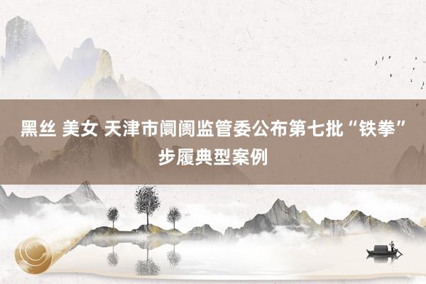 黑丝 美女 天津市阛阓监管委公布第七批“铁拳”步履典型案例