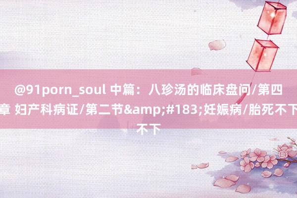 @91porn_soul 中篇：八珍汤的临床盘问/第四章 妇产科病证/第二节&#183;妊娠病/胎死不下