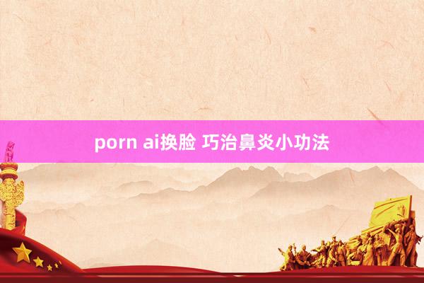 porn ai换脸 巧治鼻炎小功法