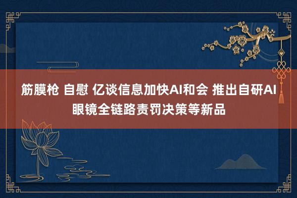 筋膜枪 自慰 亿谈信息加快AI和会 推出自研AI眼镜全链路责罚决策等新品