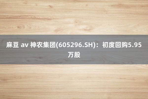 麻豆 av 神农集团(605296.SH)：初度回购5.95万股