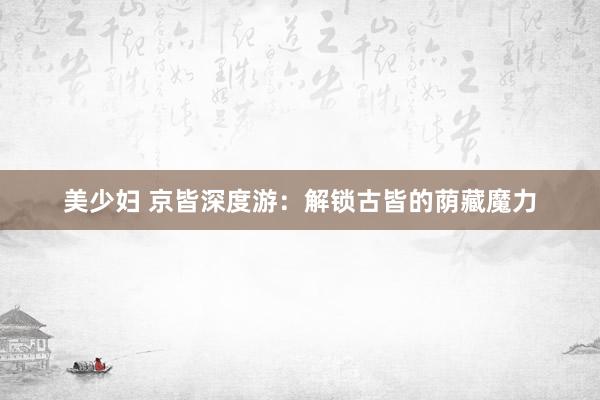 美少妇 京皆深度游：解锁古皆的荫藏魔力