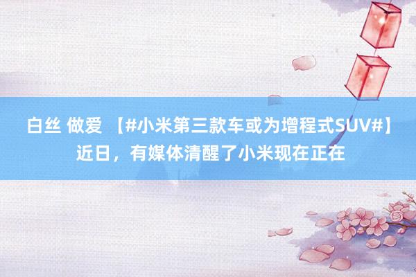 白丝 做爱 【#小米第三款车或为增程式SUV#】 近日，有媒体清醒了小米现在正在