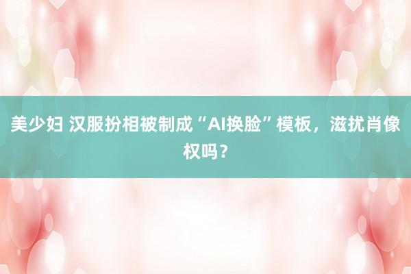美少妇 汉服扮相被制成“AI换脸”模板，滋扰肖像权吗？