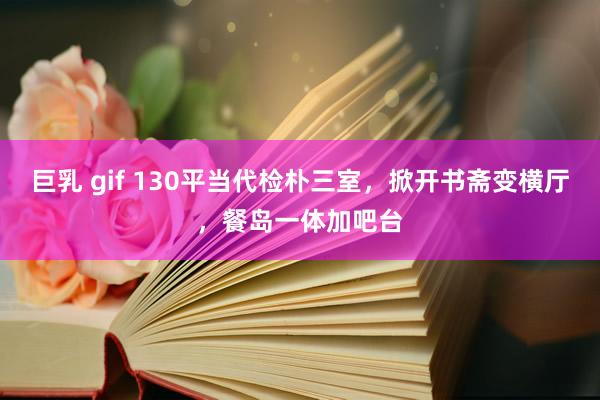 巨乳 gif 130平当代检朴三室，掀开书斋变横厅，餐岛一体加吧台