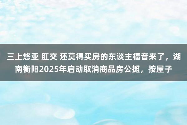 三上悠亚 肛交 还莫得买房的东谈主福音来了，湖南衡阳2025年启动取消商品房公摊，按屋子