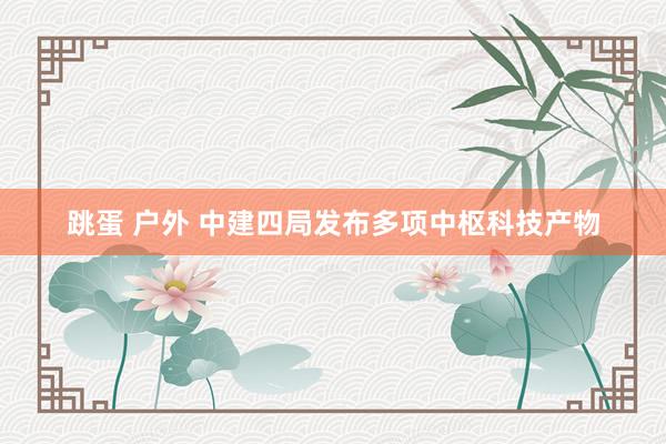 跳蛋 户外 中建四局发布多项中枢科技产物