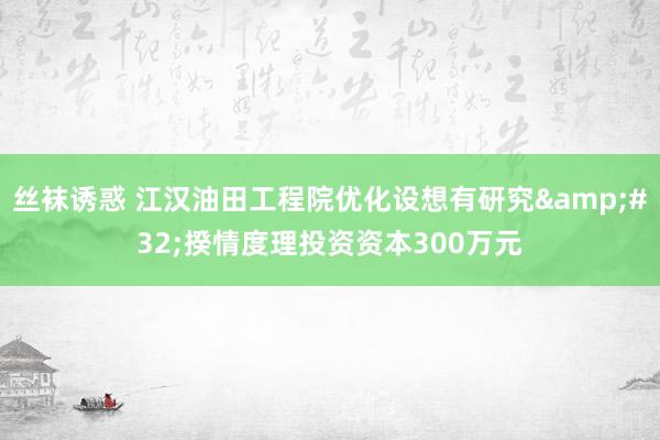 丝袜诱惑 江汉油田工程院优化设想有研究&#32;揆情度理投资资本300万元