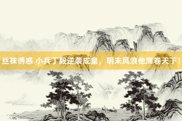 丝袜诱惑 小兵丁毅逆袭成皇，明末风浪他席卷天下！