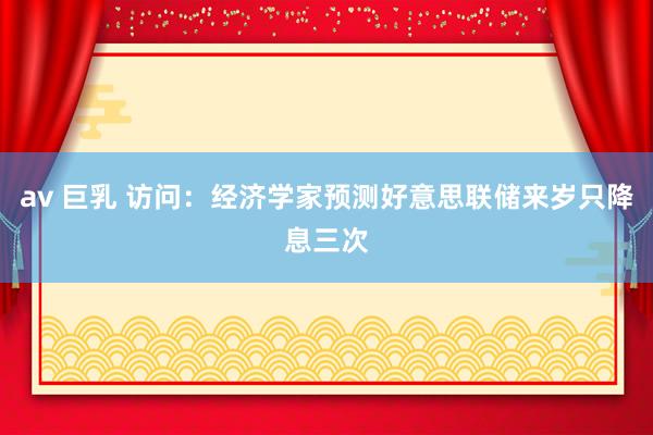 av 巨乳 访问：经济学家预测好意思联储来岁只降息三次