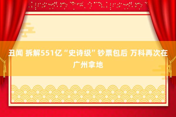 丑闻 拆解551亿“史诗级”钞票包后 万科再次在广州拿地